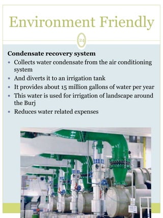 Environment Friendly 
24 
Condensate recovery system 
 Collects water condensate from the air conditioning 
system 
 And diverts it to an irrigation tank 
 It provides about 15 million gallons of water per year 
 This water is used for irrigation of landscape around 
the Burj 
 Reduces water related expenses 
 