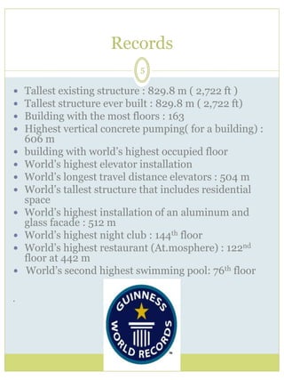 Records 
5 
 Tallest existing structure : 829.8 m ( 2,722 ft ) 
 Tallest structure ever built : 829.8 m ( 2,722 ft) 
 Building with the most floors : 163 
 Highest vertical concrete pumping( for a building) : 
606 m 
 building with world’s highest occupied floor 
 World’s highest elevator installation 
 World’s longest travel distance elevators : 504 m 
 World’s tallest structure that includes residential 
space 
 World’s highest installation of an aluminum and 
glass facade : 512 m 
 World’s highest night club : 144th floor 
 World’s highest restaurant (At.mosphere) : 122nd 
floor at 442 m 
 World’s second highest swimming pool: 76th floor 
 
 