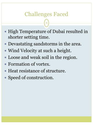 Challenges Faced 
6 
 High Temperature of Dubai resulted in 
shorter setting time. 
 Devastating sandstorms in the area. 
 Wind Velocity at such a height. 
 Loose and weak soil in the region. 
 Formation of vortex. 
 Heat resistance of structure. 
 Speed of construction. 
 