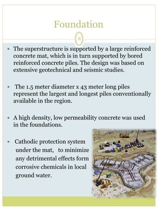 Foundation 
8 
 The superstructure is supported by a large reinforced 
concrete mat, which is in turn supported by bored 
reinforced concrete piles. The design was based on 
extensive geotechnical and seismic studies. 
 The 1.5 meter diameter x 43 meter long piles 
represent the largest and longest piles conventionally 
available in the region. 
 A high density, low permeability concrete was used 
in the foundations. 
 Cathodic protection system 
under the mat, to minimize 
any detrimental effects form 
corrosive chemicals in local 
ground water. 
 