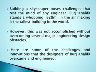  Building a skyscraper poses challenges that 
test the mind of any engineer. Burj Khalifa 
stands a whopping 828m in the air making 
it the tallest building in the world. 
 However, this was not accomplished without 
overcoming several major engineering design 
obstacles. 
 Here are some of the challenges and 
innovations that the designers of Burj Khalifa 
overcame and engineered: 
 