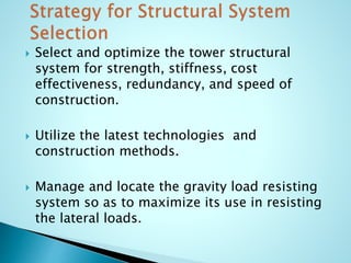  Select and optimize the tower structural 
system for strength, stiffness, cost 
effectiveness, redundancy, and speed of 
construction. 
 Utilize the latest technologies and 
construction methods. 
 Manage and locate the gravity load resisting 
system so as to maximize its use in resisting 
the lateral loads. 
 
