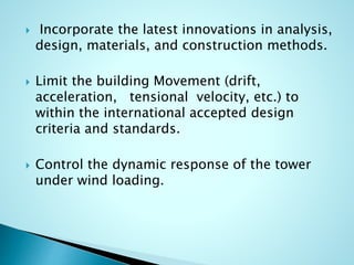  Incorporate the latest innovations in analysis, 
design, materials, and construction methods. 
 Limit the building Movement (drift, 
acceleration, tensional velocity, etc.) to 
within the international accepted design 
criteria and standards. 
 Control the dynamic response of the tower 
under wind loading. 
 