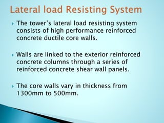 The tower’s lateral load resisting system 
consists of high performance reinforced 
concrete ductile core walls. 
 Walls are linked to the exterior reinforced 
concrete columns through a series of 
reinforced concrete shear wall panels. 
 The core walls vary in thickness from 
1300mm to 500mm. 
 
