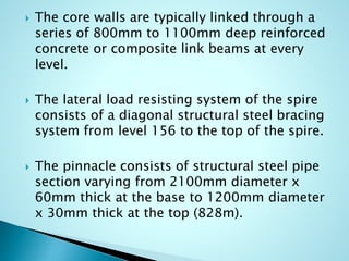  The core walls are typically linked through a 
series of 800mm to 1100mm deep reinforced 
concrete or composite link beams at every 
level. 
 The lateral load resisting system of the spire 
consists of a diagonal structural steel bracing 
system from level 156 to the top of the spire. 
 The pinnacle consists of structural steel pipe 
section varying from 2100mm diameter x 
60mm thick at the base to 1200mm diameter 
x 30mm thick at the top (828m). 
 
