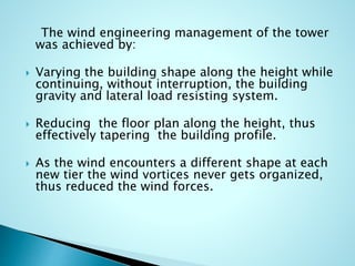 The wind engineering management of the tower 
was achieved by: 
 Varying the building shape along the height while 
continuing, without interruption, the building 
gravity and lateral load resisting system. 
 Reducing the floor plan along the height, thus 
effectively tapering the building profile. 
 As the wind encounters a different shape at each 
new tier the wind vortices never gets organized, 
thus reduced the wind forces. 
 