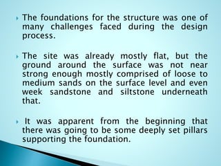  The foundations for the structure was one of 
many challenges faced during the design 
process. 
 The site was already mostly flat, but the 
ground around the surface was not near 
strong enough mostly comprised of loose to 
medium sands on the surface level and even 
week sandstone and siltstone underneath 
that. 
 It was apparent from the beginning that 
there was going to be some deeply set pillars 
supporting the foundation. 
 