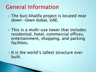  The burj khalifa project is located near 
down -town dubai, UAE. 
 This is a multi-use tower that includes 
residential, hotel, commercial offices, 
entertainment, shopping, and parking 
facilities. 
 It is the world’s tallest structure ever 
built. 
 