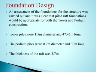  An assessment of the foundations for the structure was 
carried out and it was clear that piled raft foundations 
would be appropriate for both the Tower and Podium 
construction. 
 Tower piles were 1.5m diameter and 47.45m long. 
 The podium piles were 0.9m diameter and 30m long. 
 The thickness of the raft was 3.7m. 
 