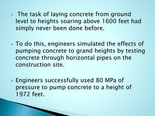  The task of laying concrete from ground 
level to heights soaring above 1600 feet had 
simply never been done before. 
 To do this, engineers simulated the effects of 
pumping concrete to grand heights by testing 
concrete through horizontal pipes on the 
construction site. 
 Engineers successfully used 80 MPa of 
pressure to pump concrete to a height of 
1972 feet. 
 