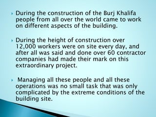 During the construction of the Burj Khalifa 
people from all over the world came to work 
on different aspects of the building. 
 During the height of construction over 
12,000 workers were on site every day, and 
after all was said and done over 60 contractor 
companies had made their mark on this 
extraordinary project. 
 Managing all these people and all these 
operations was no small task that was only 
complicated by the extreme conditions of the 
building site. 
 
