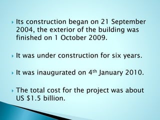  Its construction began on 21 September 
2004, the exterior of the building was 
finished on 1 October 2009. 
 It was under construction for six years. 
 It was inaugurated on 4th January 2010. 
 The total cost for the project was about 
US $1.5 billion. 
 