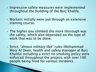  Impressive safety measures were implemented 
throughout the building of the Burj Khalifa. 
 Workers initially were put through an extensive 
training course. 
 The higher you climbed the more thorough was 
the safety, which also depended on the type of 
work that was to be done. 
 Strict, “almost military like” rules (Mohammad 
Moiz Al Deen, health and safety manager at Burj 
Khalifa) including a strict no smoking policy were 
enforced throughout the project, with over 100 
people being fired for various incidents. 
 