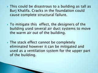  This could be disastrous to a building as tall as 
Burj Khalifa. Cracks in the foundation could 
cause complete structural failure. 
 To mitigate this effect, the designers of the 
building used several air duct systems to move 
the warm air out of the building. 
 The stack effect cannot be completely 
eliminated however it can be mitigated and 
used as a ventilation system for the upper part 
of the building. 
 