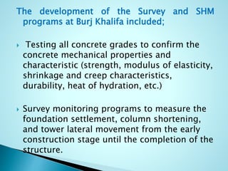 The development of the Survey and SHM 
programs at Burj Khalifa included; 
 Testing all concrete grades to confirm the 
concrete mechanical properties and 
characteristic (strength, modulus of elasticity, 
shrinkage and creep characteristics, 
durability, heat of hydration, etc.) 
 Survey monitoring programs to measure the 
foundation settlement, column shortening, 
and tower lateral movement from the early 
construction stage until the completion of the 
structure. 
 