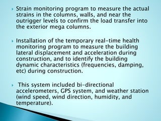  Strain monitoring program to measure the actual 
strains in the columns, walls, and near the 
outrigger levels to confirm the load transfer into 
the exterior mega columns. 
 Installation of the temporary real-time health 
monitoring program to measure the building 
lateral displacement and acceleration during 
construction, and to identify the building 
dynamic characteristics (frequencies, damping, 
etc) during construction. 
 This system included bi-directional 
accelerometers, GPS system, and weather station 
(wind speed, wind direction, humidity, and 
temperature). 
 