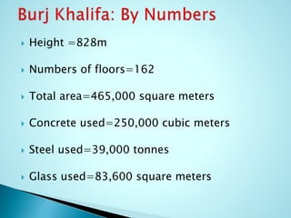  Height =828m 
 Numbers of floors=162 
 Total area=465,000 square meters 
 Concrete used=250,000 cubic meters 
 Steel used=39,000 tonnes 
 Glass used=83,600 square meters 
 