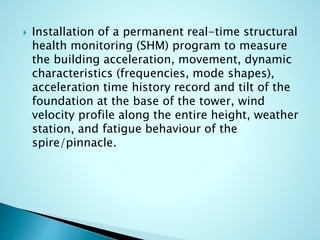  Installation of a permanent real-time structural 
health monitoring (SHM) program to measure 
the building acceleration, movement, dynamic 
characteristics (frequencies, mode shapes), 
acceleration time history record and tilt of the 
foundation at the base of the tower, wind 
velocity profile along the entire height, weather 
station, and fatigue behaviour of the 
spire/pinnacle. 
 