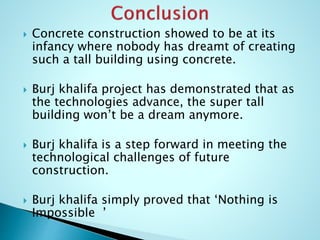  Concrete construction showed to be at its 
infancy where nobody has dreamt of creating 
such a tall building using concrete. 
 Burj khalifa project has demonstrated that as 
the technologies advance, the super tall 
building won’t be a dream anymore. 
 Burj khalifa is a step forward in meeting the 
technological challenges of future 
construction. 
 Burj khalifa simply proved that ‘Nothing is 
Impossible ’ 
 