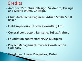  Architect/Structural/Design: Skidmore, Owings 
and Merrill (SOM), Chicago. 
 Chief Architect & Engineer: Adrian Smith & Bill 
Baker 
 Field supervision: Hyder Consulting Ltd. 
 General contractor: Samsung/BeSix/Arabtec 
 Foundation contractor: NASA Multiplex 
 Project Management: Turner Construction 
Company 
 Developer: Emaar Properties, Dubai 
 