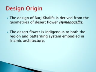  The design of Burj Khalifa is derived from the 
geometries of desert flower Hymenocallis. 
 The desert flower is indigenous to both the 
region and patterning system embodied in 
Islamic architecture. 
 