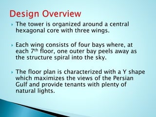  The tower is organized around a central 
hexagonal core with three wings. 
 Each wing consists of four bays where, at 
each 7th floor, one outer bay peels away as 
the structure spiral into the sky. 
 The floor plan is characterized with a Y shape 
which maximizes the views of the Persian 
Gulf and provide tenants with plenty of 
natural lights. 
 