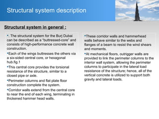 Structural system description
Structural system in general :
These corridor walls and hammerhead
walls behave similar to the webs and
flanges of a beam to resist the wind shears
and moments.
At mechanical floors, outrigger walls are
provided to link the perimeter columns to the
interior wall system, allowing the perimeter
columns to participate in the lateral load
resistance of the structure; hence, all of the
vertical concrete is utilized to support both
gravity and lateral loads.
. The structural system for the Burj Dubai
can be described as a “buttressed-core” and
consists of high-performance concrete wall
construction.
Each of the wings buttresses the others via
a six-sided central core, or hexagonal
hub.fig.1
This central core provides the torsional
resistance of the structure, similar to a
closed pipe or axle.
Perimeter columns and flat plate floor
construction complete the system.
Corridor walls extend from the central core
to near the end of each wing, terminating in
thickened hammer head walls.
 