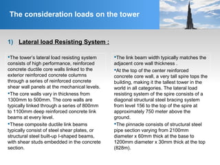 1) Lateral load Resisting System :
The consideration loads on the tower
The tower’s lateral load resisting system
consists of high performance, reinforced
concrete ductile core walls linked to the
exterior reinforced concrete columns
through a series of reinforced concrete
shear wall panels at the mechanical levels.
The core walls vary in thickness from
1300mm to 500mm. The core walls are
typically linked through a series of 800mm
to 1100mm deep reinforced concrete link
beams at every level.
These composite ductile link beams
typically consist of steel shear plates, or
structural steel built-up I-shaped beams,
with shear studs embedded in the concrete
section.
The link beam width typically matches the
adjacent core wall thickness .
At the top of the center reinforced
concrete core wall, a very tall spire tops the
building, making it the tallest tower in the
world in all categories. The lateral load
resisting system of the spire consists of a
diagonal structural steel bracing system
from level 156 to the top of the spire at
approximately 750 meter above the
ground.
The pinnacle consists of structural steel
pipe section varying from 2100mm
diameter x 60mm thick at the base to
1200mm diameter x 30mm thick at the top
(828m).
 