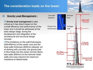2) Gravity Load Management :
The consideration loads on the tower:
 Gravity load management is also
critical as it has direct impact on the
overall efficiency and performance of the
tower and it should be addressed at the
early design stage, during the
development and integration of the
architectural and structural design
concept.
The limitations on the wall thicknesses
(500-600mm) of the center core and the
wing walls thickness (600mm) allowed, art
of working with concrete, the gravity load
to flow freely into the center corridor Spine
web walls (650mm) to the hammer head
walls and nose columns for maximum
resistance to lateral loads.
Core wall
elevation
Wing B core
wall elevation
Set back
level
Outrigger
wall
 