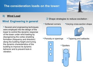  Softened corners
The consideration loads on the tower:
Wind Engineering in general
 Shape strategies to reduce excitation :
 Tapering and setbacks
Varying cross-section shape
 Spoilers
 Porosity or openings
 Several wind engineering techniques
were employed into the design of the
tower to control the dynamic response
of the tower under wind loading by
disorganizing the vortex shedding
formation (frequency and direction)
along the building height and tuning
the dynamic characteristics of the
building to improve its dynamic
behavior and to prevent lock-in
vibration.
3) Wind Load
 