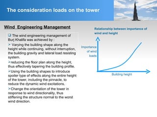 Wind Engineering Management
The consideration loads on the tower
 The wind engineering management of
Burj Khalifa was achieved by :
 Varying the building shape along the
height while continuing, without interruption,
the building gravity and lateral load resisting
system.
reducing the floor plan along the height,
thus effectively tapering the building profile.
Using the building shapes to introduce
spoiler type of effects along the entire height
of the tower, including the pinnacle, to
reduce the dynamic wind excitations.
Change the orientation of the tower in
response to wind directionality, thus
stiffening the structure normal to the worst
wind direction.
Importance
of wind
loads
Building height
Relationship between importance of
wind and height
 