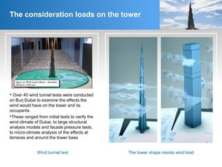 The consideration loads on the tower
The tower shape resists wind loadWind tunnel test
 Over 40 wind tunnel tests were conducted
on Burj Dubai to examine the effects the
wind would have on the tower and its
occupants.
These ranged from initial tests to verify the
wind climate of Dubai, to large structural
analysis models and facade pressure tests,
to micro-climate analysis of the effects at
terraces and around the tower base
 