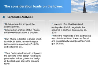4) Earthquake Analysis :
The consideration loads on the tower:
Dubai outside the scope of the
seismic activity .
Liquefaction analysis of Burj Khalifa
soil showed that it is not a problem
Burj Khalifa is located in Dubai, which
is a UBC97 Zone 2a seismic region
(with a seismic zone factor Z = 0.15
and soil profile Sc).
Thus Earthquake loads did not govern
the concrete tower design (wind loads
govern) but it does govern the design
of the steel spire above the concrete
tower.
How ever, Burj Khalifa resisted
earthquake of M5.8 magnitude that
occurred in southern Iran on July 20,
2010.
 While the magnitude of this earthquake
was diminished when it reached Dubai
and was relatively small (less than 1milli-
g at BK site),
 