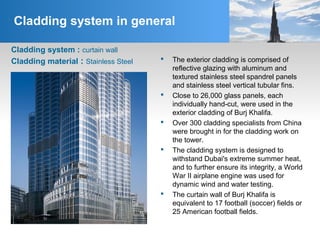 Cladding system in general
Cladding system : curtain wall
 The exterior cladding is comprised of
reflective glazing with aluminum and
textured stainless steel spandrel panels
and stainless steel vertical tubular fins.
 Close to 26,000 glass panels, each
individually hand-cut, were used in the
exterior cladding of Burj Khalifa.
 Over 300 cladding specialists from China
were brought in for the cladding work on
the tower.
 The cladding system is designed to
withstand Dubai's extreme summer heat,
and to further ensure its integrity, a World
War II airplane engine was used for
dynamic wind and water testing.
 The curtain wall of Burj Khalifa is
equivalent to 17 football (soccer) fields or
25 American football fields.
Cladding material : Stainless Steel
 