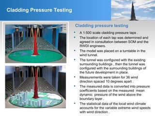 Cladding Pressure Testing
Cladding pressure testing
 A 1:500 scale cladding pressure taps .
 The location of each tap was determined and
agreed in consultation between SOM and the
RWDI engineers.
 The model was placed on a turntable in the
wind tunnel.
 The tunnel was configured with the existing
surrounding buildings , then the tunnel was
configured with the surrounding buildings of
the future development in place.
 Measurements were taken for 36 wind
direction spaced 10 degrees apart .
 The measured data is converted into pressure
coefficients based on the measured mean
dynamic pressure of the wind above the
boundary layer .
 The statistical data of the local wind climate
accounts for the variable extreme wind speeds
with wind direction .
 