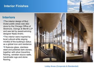 Interior Finishes
Interiors
The interior design of Burj
Dubai public areas was also
done by the Chicago Office of
Skidmore, Owings & Merrill LLP
and was led by award-winning
designer Nada Andric.
The interior were inspired by
local cultural while staying
mindful of the building's status
as a global icon and residence
It features glass, stainless
steel and polished dark stones,
together with silver travertine
flooring, venetian stucco walls,
handmade rugs and stone
flooring.
Lobby Areas (Corporate & Residential)
 