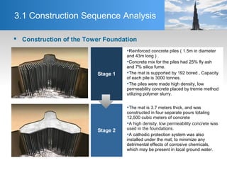 3.1 Construction Sequence Analysis
Stage 1
Reinforced concrete piles ( 1.5m in diameter
and 43m long ) .
Concrete mix for the piles had 25% fly ash
and 7% silica fume.
The mat is supported by 192 bored , Capacity
of each pile is 3000 tonnes.
The piles were made high density, low
permeability concrete placed by tremie method
utilizing polymer slurry.
Stage 2
The mat is 3.7 meters thick, and was
constructed in four separate pours totaling
12,500 cubic meters of concrete
A high density, low permeability concrete was
used in the foundations.
A cathodic protection system was also
installed under the mat, to minimize any
detrimental effects of corrosive chemicals,
which may be present in local ground water.
 Construction of the Tower Foundation
 