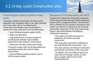 3.2 (3-day cycle) Construction plan
Technologies used to achieve 3-day
cycle
The tower consists of more than 160 floors and is
expected to be completed within a very tight schedule
and 3-day cycle. Hence, the following key
construction technologies were incorporated to
achieve the 3-day cycle set for the concrete works:
 Auto Climbing formwork system (ACS)
 Rebar pre-fabrication
 High performance concrete suitable for
providing high strength, high durability
requirement, high modulus, and pumping
 Advanced concrete pumping technology
Formwork system that can be dismantled and
assembled quickly with minimum labor
requirements
 Column/Wall proceeding method, part of
ACS formwork system
Sequence of Construction and ACS
Figures1and 2 depict the construction sequence
of the tower and show the auto climbing formwork
system (ACS), designed by Doka. The ACS form
work is divided into four sections consisting of the
center core wall that is followed by the wing wall
construction along each of the three tower wings.
Figure 2 also demonstrates the following
construction sequence:
The center core wall construction is
followed by the center core slab
construction.
The wing wall construction is followed by
the wing flat plat slab construction , and…..
the nose columns are followed by flat plate
and flat slab construction at the nose area.
 In addition, the core walls are tied to the
nose columns through a series of multi-
story outrigger walls at each of the
mechanical levels.
 