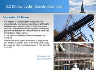 3.2 (3-day cycle) Construction plan
Composite Link Beams
 In addition to connecting the vertical core wall
elements rigidly for maximum strength and stiffness for
the lateral load resisting system, the link beams are
also used as means of transferring and equalizing the
gravity loads between the vertical members (core-wall
elements and nose columns).
 This equalizes stresses and strains between the
members
 Because the link beams are subject to large shears
and bending moments, many of the link beams had to
be composite (steel members encased in high strength
concrete).
Composite Link
Beam Installation
 