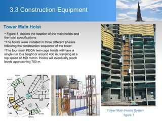 3.3 Construction Equipment
 Figure 1 depicts the location of the main hoists and
the hoist specifications.
The hoists were installed in three different phases
following the construction sequence of the tower.
The four main PEGA twin-cage hoists will have a
single run to a height or around 400 m, traveling at a
top speed of 100 m/min. Hoists will eventually reach
levels approaching 700 m.
Tower Main Hoist
Tower Main Hoists System
figure 1
 