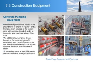 3.3 Construction Equipment
Concrete Pumping
equipment
Three major pumps were placed at the
ground level as shown in Figure 1 and 2.
Pumping line 1 situated at the center
core, with pumping lines 2, 3 and 4 at
the south, west, and east wings of the
core.
An additional pumping line 5 was
located at the center core area for
emergency use. , most of the concrete
has been pumped directly to the highest
concrete elevation, that in excess of
585m.
A secondary pump at level 124 was in
place in case of an emergency situation.
Tower Pump Equipment and Pipe Lines
 