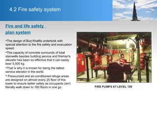 4.2 Fire safety system
Fire and life safety
plan system
The design of Burj Khalifa undertook with
special attention to the fire safety and evacuation
speed.
The capacity of concrete surrounds of total
stairwells besides building service and fireman's
elevator has been so effective that it can easily
bear 5,500 kg.
That is why it is known for being the tallest
service elevator in the world.
 Pressurized and air-conditioned refuge areas
are designed on almost every 25 floor of this
tower to ensure better safety as occupants can’t
literally walk down to 160 floors in one go
 