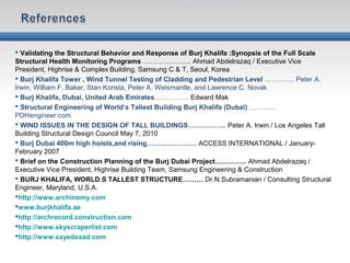  Validating the Structural Behavior and Response of Burj Khalifa :Synopsis of the Full Scale
Structural Health Monitoring Programs ………………… Ahmad Abdelrazaq / Executive Vice
President, Highrise & Complex Building, Samsung C & T, Seoul, Korea
 Burj Khalifa Tower , Wind Tunnel Testing of Cladding and Pedestrian Level …………. Peter A.
Irwin, William F. Baker, Stan Korista, Peter A. Weismantle, and Lawrence C. Novak
 Burj Khalifa, Dubai, United Arab Emirates…………… Edward Mak
 Structural Engineering of World’s Tallest Building Burj Khalifa (Dubai) …………
PDHengineer.com
 WIND ISSUES IN THE DESIGN OF TALL BUILDINGS…………….. Peter A. Irwin / Los Angeles Tall
Building Structural Design Council May 7, 2010
 Burj Dubai 400m high hoists,and rising…………………. ACCESS INTERNATIONAL / January-
February 2007
 Brief on the Construction Planning of the Burj Dubai Project………….. Ahmad Abdelrazaq /
Executive Vice President, Highrise Building Team, Samsung Engineering & Construction
 BURJ KHALIFA, WORLD.S TALLEST STRUCTURE……… Dr.N.Subramanian / Consulting Structural
Engineer, Maryland, U.S.A.
http://www.archinomy.com
www.burjkhalifa.ae
http://archrecord.construction.com
http://www.skyscraperlist.com
http://www.sayedsaad.com
 