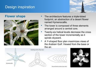 Flower shape  The architecture features a triple-lobed
footprint, an abstraction of a desert flower
named Hymenocallis.
 The tower is composed of three elements
arranged around a central core.
 Twenty-six helical levels decrease the cross
section of the tower incrementally as it
spirals skyward.
 A Y-shaped floor plan maximizes views of
the Arabian Gulf. Viewed from the base or
the air.
Design inspiration
 