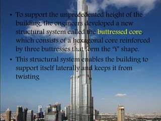 • To support the unprecedented height of the
building, the engineers developed a new
structural system called the buttressed core,
which consists of a hexagonal core reinforced
by three buttresses that form the ‘Y' shape.
• This structural system enables the building to
support itself laterally and keeps it from
twisting
 