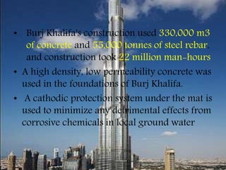 • Burj Khalifa's construction used 330,000 m3
of concrete and 55,000 tonnes of steel rebar,
and construction took 22 million man-hours
• A high density, low permeability concrete was
used in the foundations of Burj Khalifa.
• A cathodic protection system under the mat is
used to minimize any detrimental effects from
corrosive chemicals in local ground water
 