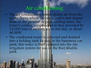 Air conditioning
• The air conditioning system draws air from the
upper floors where the air is cooler and cleaner
than on the ground .At peak cooling times, the
tower's cooling is equivalent to that provided by
13,000 tons of melting ice in one day, or about
46 MW.
• The condensed water is collected and drained
into a holding tank located in the basement car
park; this water is then pumped into the site
irrigation system for use on the Burj Khalifa
park.
 