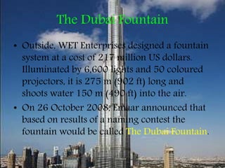 The Dubai Fountain
• Outside, WET Enterprises designed a fountain
system at a cost of 217 million US dollars.
Illuminated by 6,600 lights and 50 coloured
projectors, it is 275 m (902 ft) long and
shoots water 150 m (490 ft) into the air.
• On 26 October 2008, Emaar announced that
based on results of a naming contest the
fountain would be called The Dubai Fountain.
 