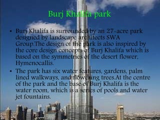 Burj Khalifa park
• Burj Khalifa is surrounded by an 27-acre park
designed by landscape architects SWA
Group.The design of the park is also inspired by
the core design concepts of Burj Khalifa which is
based on the symmetries of the desert flower,
Hymenocallis.
• The park has six water features, gardens, palm
lined walkways, and flowering trees.At the centre
of the park and the base of Burj Khalifa is the
water room, which is a series of pools and water
jet fountains.
 