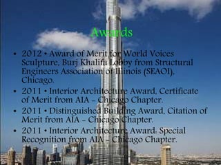 Awards
• 2012 • Award of Merit for World Voices
Sculpture, Burj Khalifa Lobby from Structural
Engineers Association of Illinois (SEAOI),
Chicago.
• 2011 • Interior Architecture Award, Certificate
of Merit from AIA - Chicago Chapter.
• 2011 • Distinguished Building Award, Citation of
Merit from AIA - Chicago Chapter.
• 2011 • Interior Architecture Award: Special
Recognition from AIA - Chicago Chapter.
 